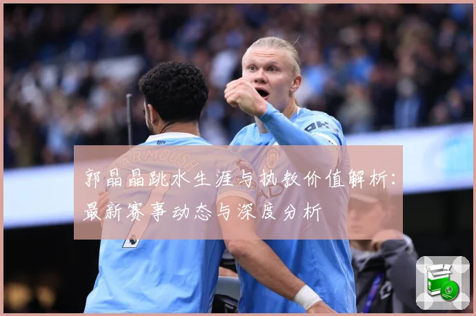 郭晶晶跳水生涯与执教价值解析：最新赛事动态与深度分析