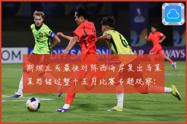 斯坦丘或最快对阵西海岸复出马莱莱恐错过整个五月比赛专题观察：最新赛事动态与深度分析