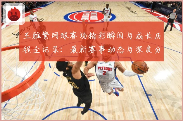 王雅繁网球赛场精彩瞬间与成长历程全记录：最新赛事动态与深度分析