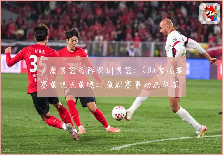 广厦男篮对阵深圳男篮：CBA常规赛赛前焦点前瞻：最新赛事动态与深度分析