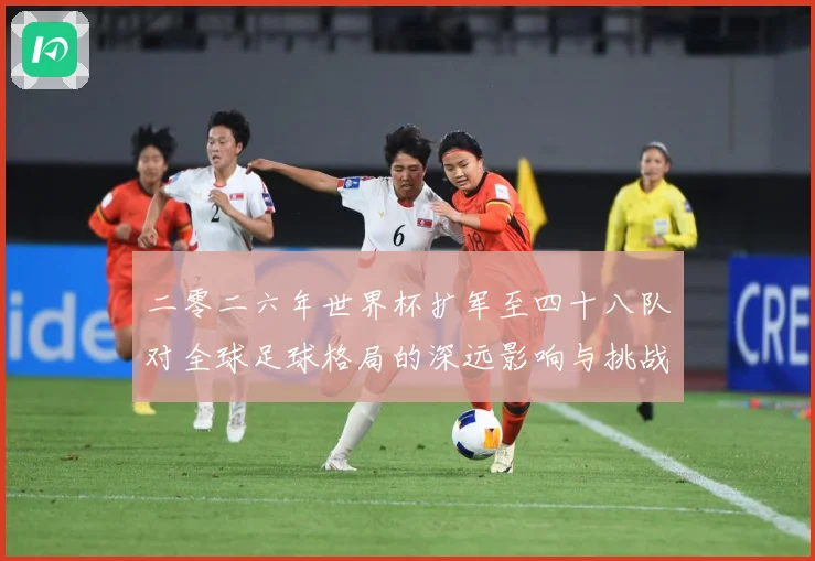 二零二六年世界杯扩军至四十八队对全球足球格局的深远影响与挑战数据研判：最新赛事动态与深度分析