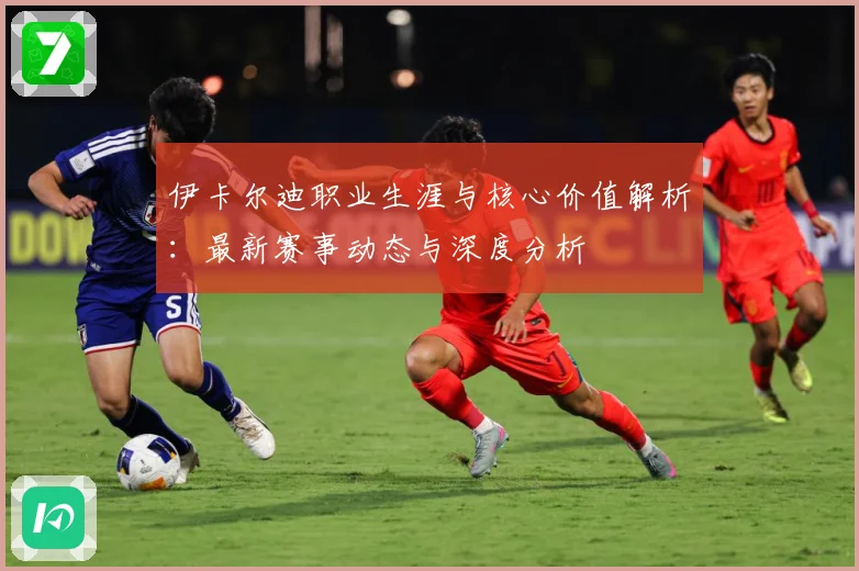 伊卡尔迪职业生涯与核心价值解析：最新赛事动态与深度分析