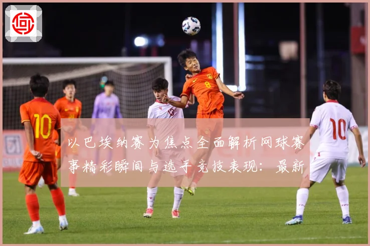 以巴埃纳赛为焦点全面解析网球赛事精彩瞬间与选手竞技表现：最新赛事动态与深度分析