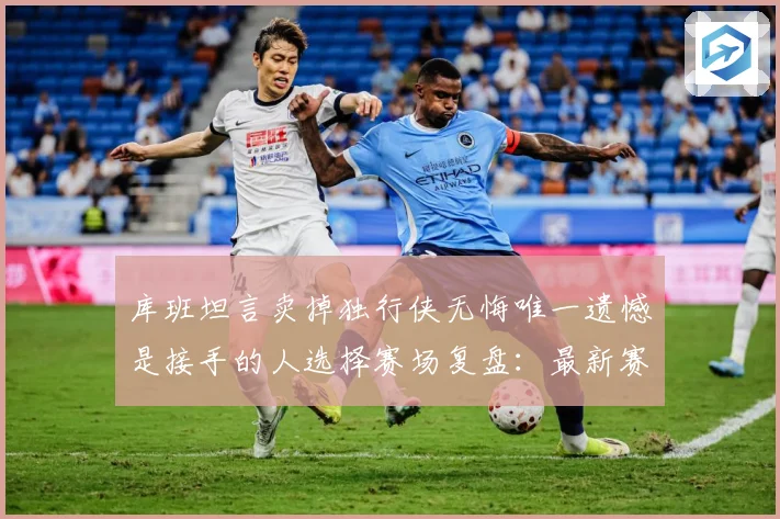 库班坦言卖掉独行侠无悔唯一遗憾是接手的人选择赛场复盘：最新赛事动态与深度分析