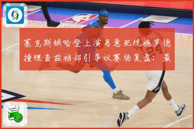 塞克斯顿哈登上演恶意犯规施罗德撞理查兹裆部引争议赛场复盘：最新赛事动态与深度分析