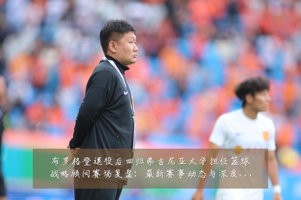 布罗格登退役后回归弗吉尼亚大学担任篮球战略顾问赛场复盘:最新赛事动态与深度分析