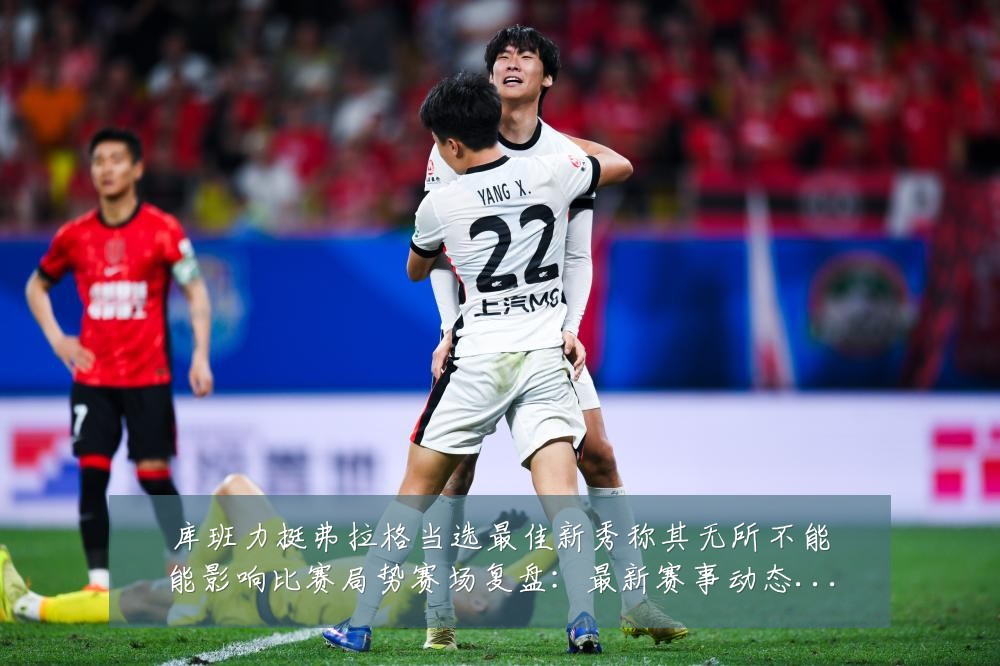 库班力挺弗拉格当选最佳新秀称其无所不能能影响比赛局势赛场复盘:最新赛事动态与深度分析