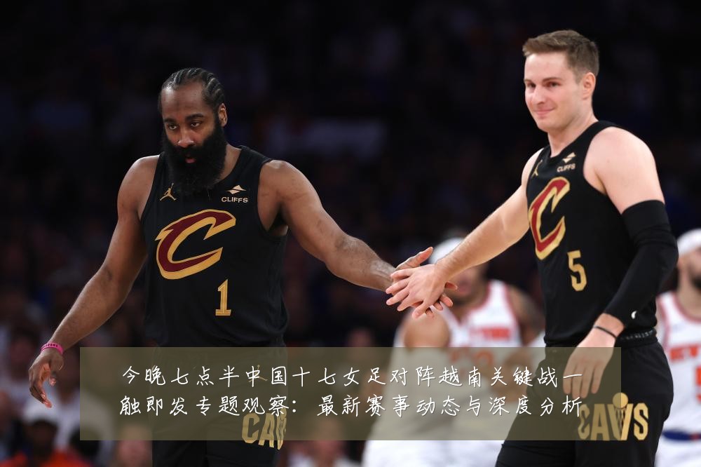 今晚七点半中国十七女足对阵越南关键战一触即发专题观察:最新赛事动态与深度分析